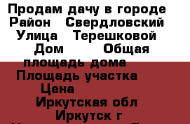 Продам дачу в городе › Район ­ Свердловский › Улица ­ Терешковой › Дом ­ 44 › Общая площадь дома ­ 40 › Площадь участка ­ 4 › Цена ­ 1 550 000 - Иркутская обл., Иркутск г. Недвижимость » Дома, коттеджи, дачи продажа   . Иркутская обл.,Иркутск г.